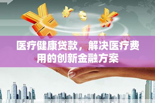 东昌医疗健康贷款，解决医疗费用的创新金融方案