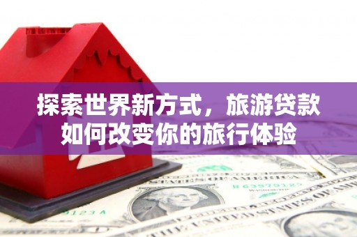 东昌探索世界新方式，旅游贷款如何改变你的旅行体验